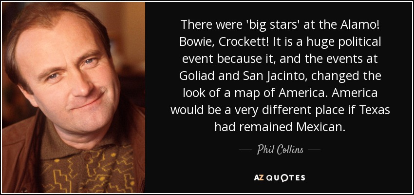 ¡Hubo "grandes estrellas" en el Álamo! Bowie, Crockett. Es un gran acontecimiento político porque, junto con los sucesos de Goliad y San Jacinto, cambió el aspecto del mapa de América. América sería un lugar muy diferente si Texas hubiera seguido siendo mexicana. - Phil Collins