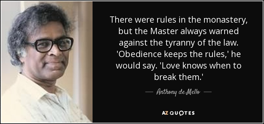 There were rules in the monastery, but the Master always warned against the tyranny of the law. 'Obedience keeps the rules,' he would say. 'Love knows when to break them.' - Anthony de Mello