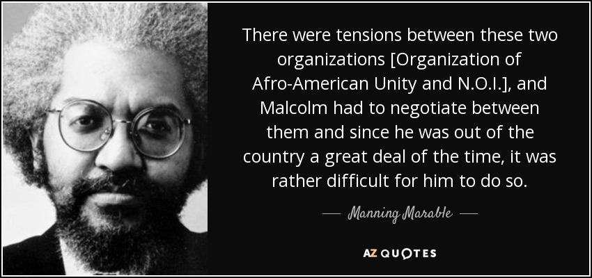 There were tensions between these two organizations [Organization of Afro-American Unity and N.O.I.] , and Malcolm had to negotiate between them and since he was out of the country a great deal of the time, it was rather difficult for him to do so. - Manning Marable