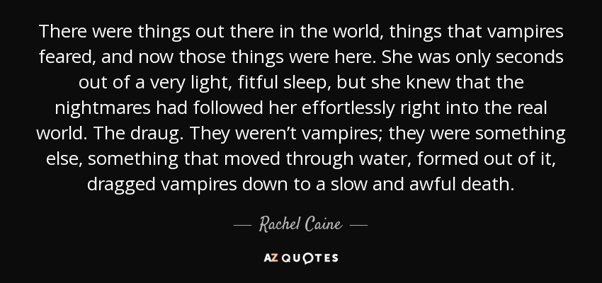 There were things out there in the world, things that vampires feared, and now those things were here. She was only seconds out of a very light, fitful sleep, but she knew that the nightmares had followed her effortlessly right into the real world. The draug. They weren’t vampires; they were something else, something that moved through water, formed out of it, dragged vampires down to a slow and awful death. - Rachel Caine