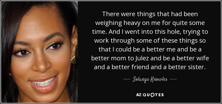 There were things that had been weighing heavy on me for quite some time. And I went into this hole, trying to work through some of these things so that I could be a better me and be a better mom to Julez and be a better wife and a better friend and a better sister. - Solange Knowles