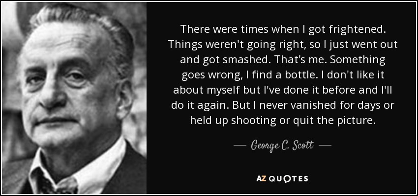 There were times when I got frightened. Things weren't going right, so I just went out and got smashed. That's me. Something goes wrong, I find a bottle. I don't like it about myself but I've done it before and I'll do it again. But I never vanished for days or held up shooting or quit the picture. - George C. Scott