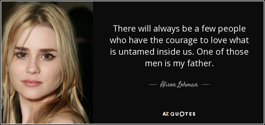 There will always be a few people who have the courage to love what is untamed inside us. One of those men is my father. - Alison Lohman