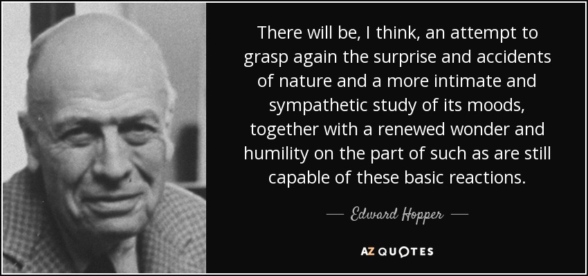 There will be, I think, an attempt to grasp again the surprise and accidents of nature and a more intimate and sympathetic study of its moods, together with a renewed wonder and humility on the part of such as are still capable of these basic reactions. - Edward Hopper