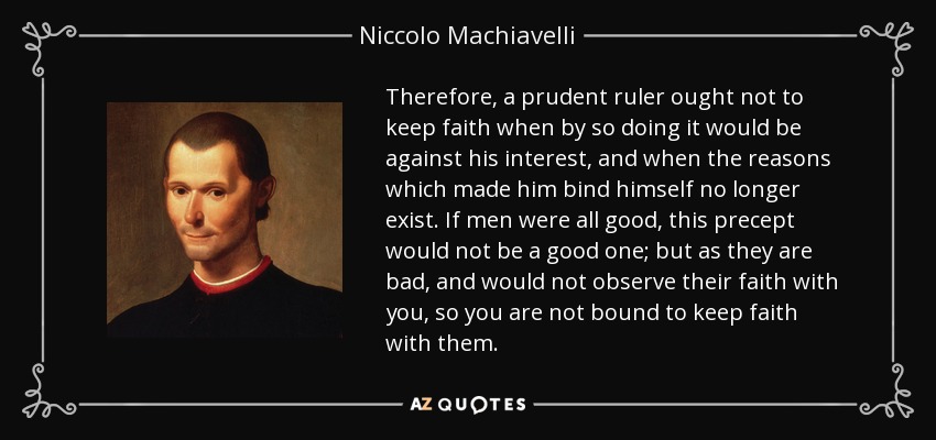 Therefore, a prudent ruler ought not to keep faith when by so doing it would be against his interest, and when the reasons which made him bind himself no longer exist. If men were all good, this precept would not be a good one; but as they are bad, and would not observe their faith with you, so you are not bound to keep faith with them. - Niccolo Machiavelli