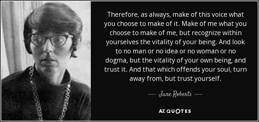 Therefore, as always, make of this voice what you choose to make of it. Make of me what you choose to make of me, but recognize within yourselves the vitality of your being. And look to no man or no idea or no woman or no dogma, but the vitality of your own being, and trust it. And that which offends your soul, turn away from, but trust yourself. - Jane Roberts