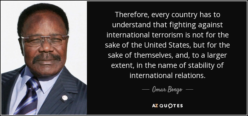 Therefore, every country has to understand that fighting against international terrorism is not for the sake of the United States, but for the sake of themselves, and, to a larger extent, in the name of stability of international relations. - Omar Bongo