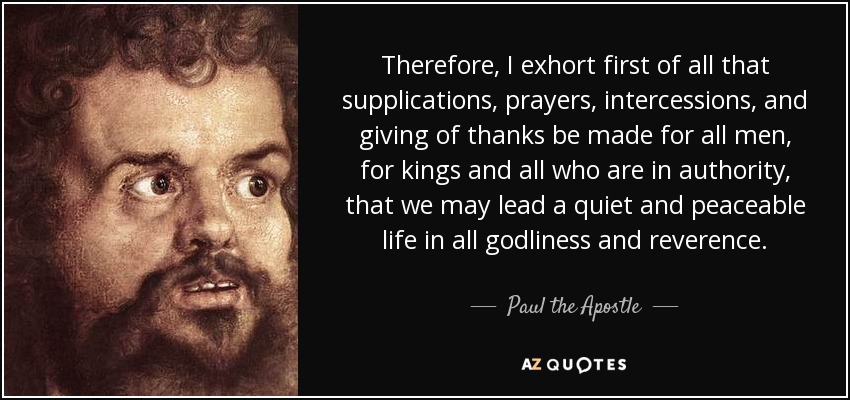 Therefore, I exhort first of all that supplications, prayers, intercessions, and giving of thanks be made for all men, for kings and all who are in authority, that we may lead a quiet and peaceable life in all godliness and reverence. - Paul the Apostle