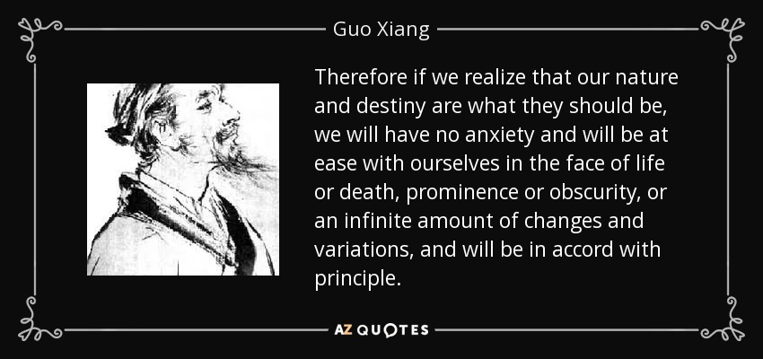 Therefore if we realize that our nature and destiny are what they should be, we will have no anxiety and will be at ease with ourselves in the face of life or death, prominence or obscurity, or an infinite amount of changes and variations, and will be in accord with principle. - Guo Xiang