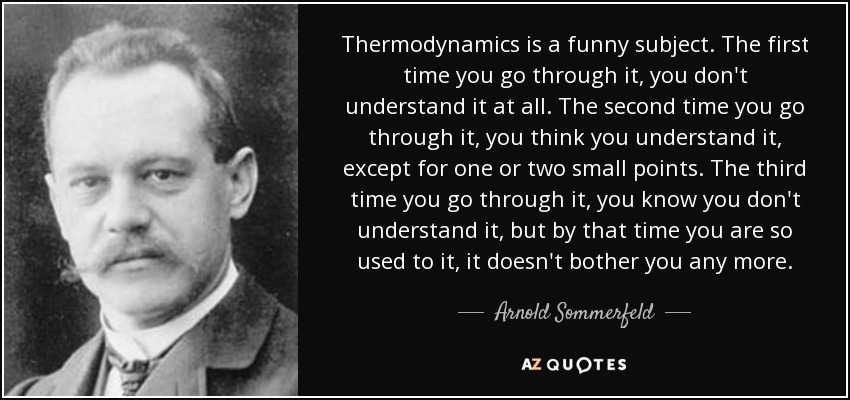 Thermodynamics is a funny subject. The first time you go through it, you don't understand it at all. The second time you go through it, you think you understand it, except for one or two small points. The third time you go through it, you know you don't understand it, but by that time you are so used to it, it doesn't bother you any more. - Arnold Sommerfeld