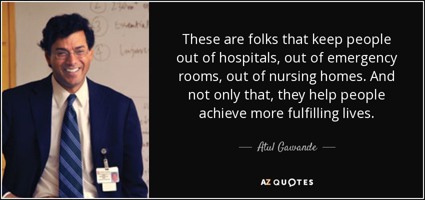 These are folks that keep people out of hospitals, out of emergency rooms, out of nursing homes. And not only that, they help people achieve more fulfilling lives. - Atul Gawande