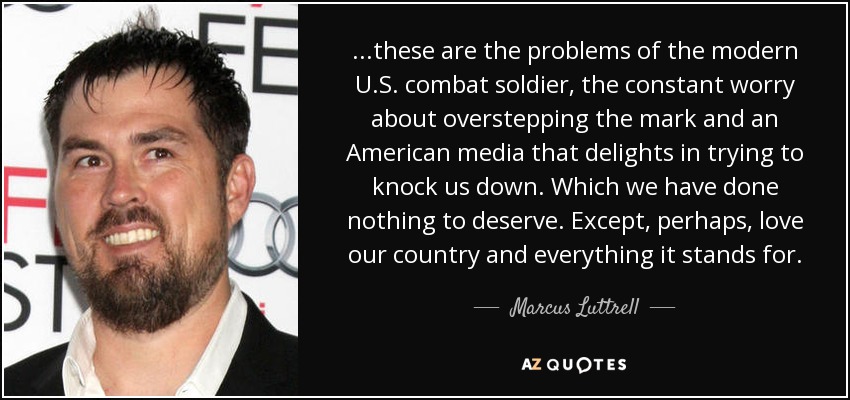 ...these are the problems of the modern U.S. combat soldier, the constant worry about overstepping the mark and an American media that delights in trying to knock us down. Which we have done nothing to deserve. Except, perhaps, love our country and everything it stands for. - Marcus Luttrell