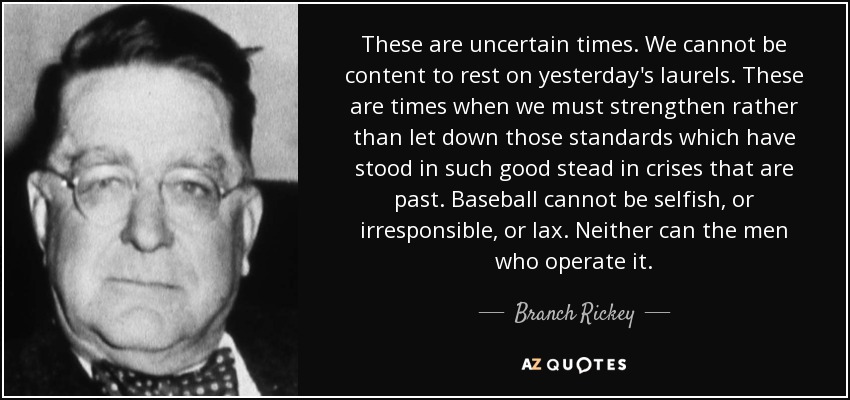 These are uncertain times. We cannot be content to rest on yesterday's laurels. These are times when we must strengthen rather than let down those standards which have stood in such good stead in crises that are past. Baseball cannot be selfish, or irresponsible, or lax. Neither can the men who operate it. - Branch Rickey