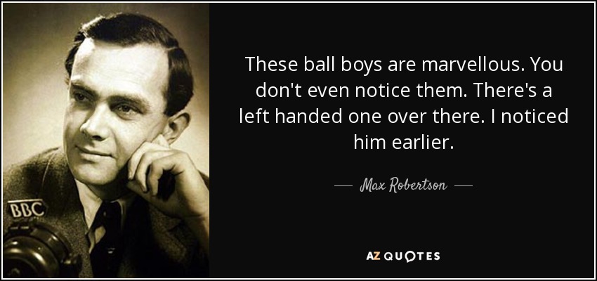 These ball boys are marvellous. You don't even notice them. There's a left handed one over there. I noticed him earlier . - Max Robertson