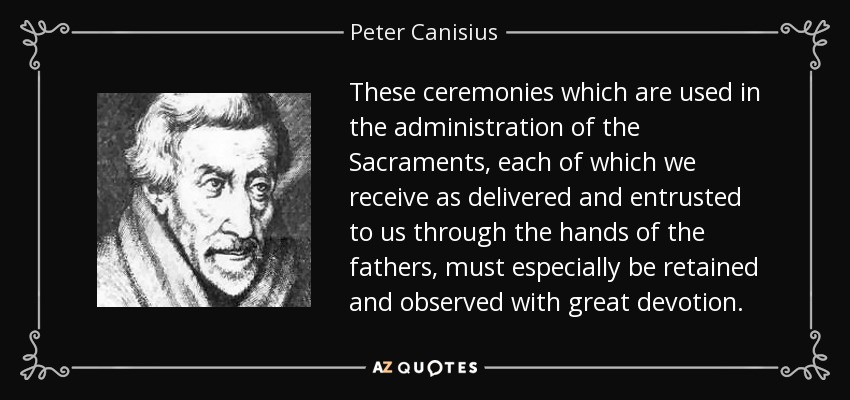 These ceremonies which are used in the administration of the Sacraments, each of which we receive as delivered and entrusted to us through the hands of the fathers, must especially be retained and observed with great devotion. - Peter Canisius