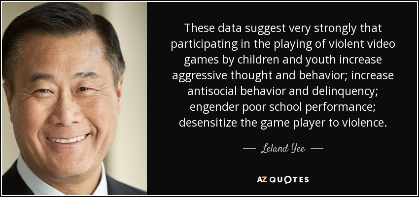 These data suggest very strongly that participating in the playing of violent video games by children and youth increase aggressive thought and behavior; increase antisocial behavior and delinquency; engender poor school performance; desensitize the game player to violence. - Leland Yee