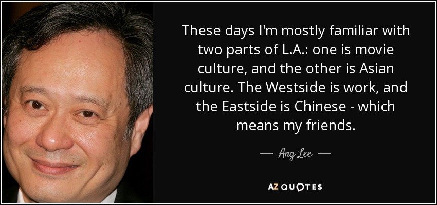 These days I'm mostly familiar with two parts of L.A.: one is movie culture, and the other is Asian culture. The Westside is work, and the Eastside is Chinese - which means my friends. - Ang Lee