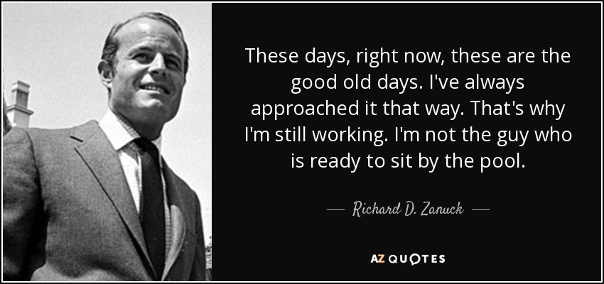 These days, right now, these are the good old days. I've always approached it that way. That's why I'm still working. I'm not the guy who is ready to sit by the pool. - Richard D. Zanuck