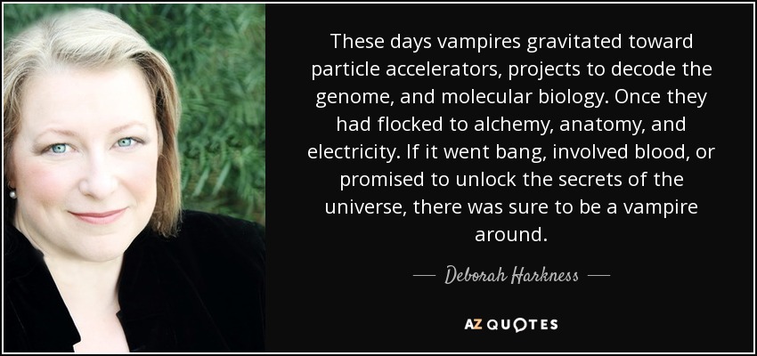 These days vampires gravitated toward particle accelerators, projects to decode the genome, and molecular biology. Once they had flocked to alchemy, anatomy, and electricity. If it went bang, involved blood, or promised to unlock the secrets of the universe, there was sure to be a vampire around. - Deborah Harkness