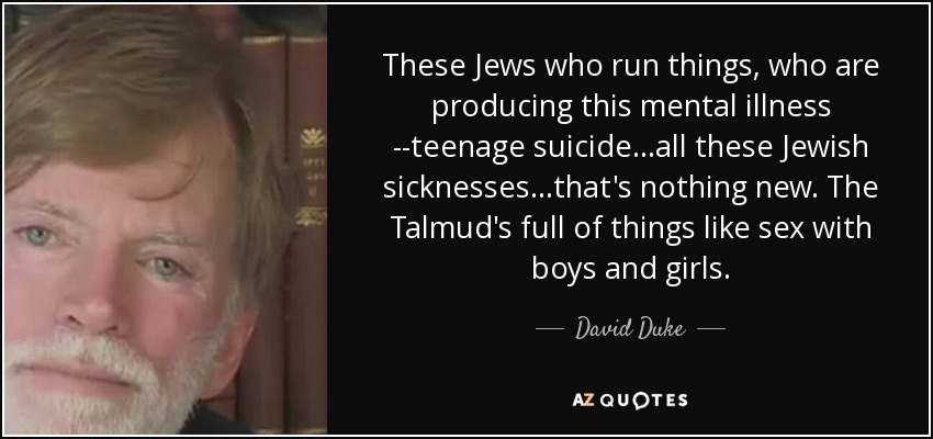 These Jews who run things, who are producing this mental illness ­­teenage suicide...all these Jewish sicknesses...that's nothing new. The Talmud's full of things like sex with boys and girls. - David Duke