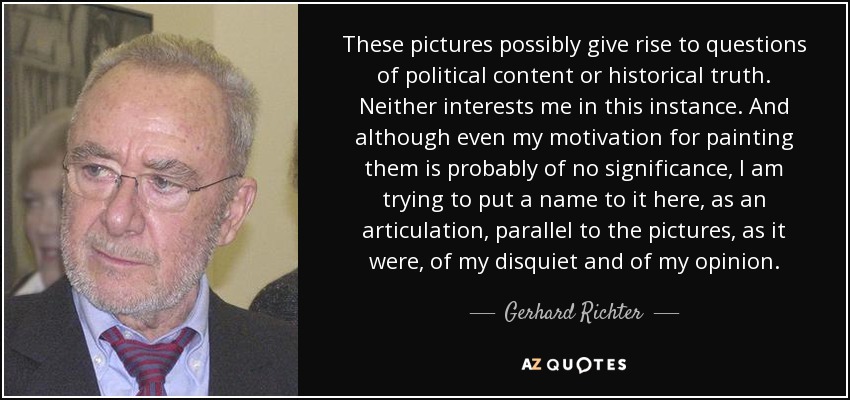 These pictures possibly give rise to questions of political content or historical truth. Neither interests me in this instance. And although even my motivation for painting them is probably of no significance, I am trying to put a name to it here, as an articulation, parallel to the pictures, as it were, of my disquiet and of my opinion. - Gerhard Richter