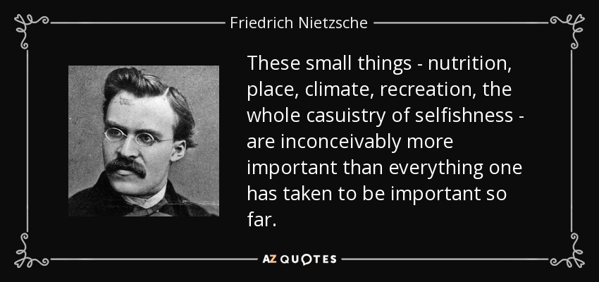 These small things - nutrition, place, climate, recreation, the whole casuistry of selfishness - are inconceivably more important than everything one has taken to be important so far. - Friedrich Nietzsche