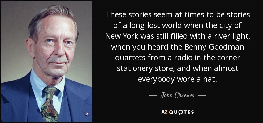 These stories seem at times to be stories of a long-lost world when the city of New York was still filled with a river light, when you heard the Benny Goodman quartets from a radio in the corner stationery store, and when almost everybody wore a hat. - John Cheever