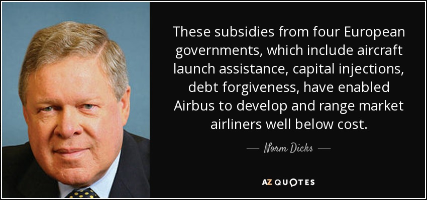 These subsidies from four European governments, which include aircraft launch assistance, capital injections, debt forgiveness, have enabled Airbus to develop and range market airliners well below cost. - Norm Dicks