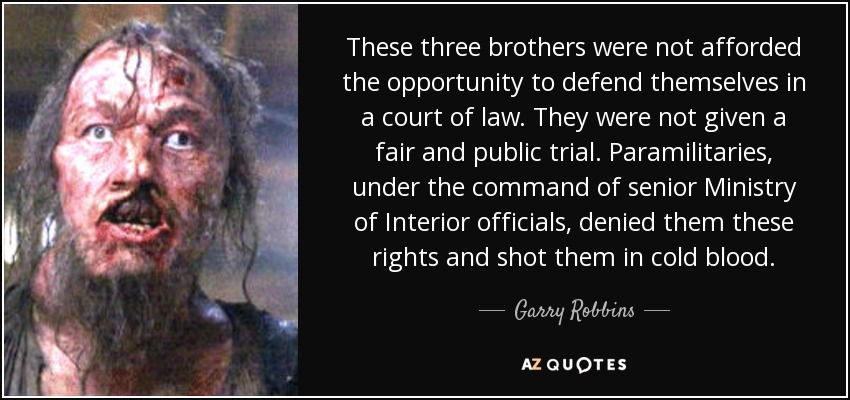 These three brothers were not afforded the opportunity to defend themselves in a court of law. They were not given a fair and public trial. Paramilitaries, under the command of senior Ministry of Interior officials, denied them these rights and shot them in cold blood. - Garry Robbins