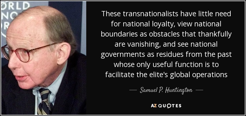 These transnationalists have little need for national loyalty, view national boundaries as obstacles that thankfully are vanishing, and see national governments as residues from the past whose only useful function is to facilitate the elite's global operations - Samuel P. Huntington