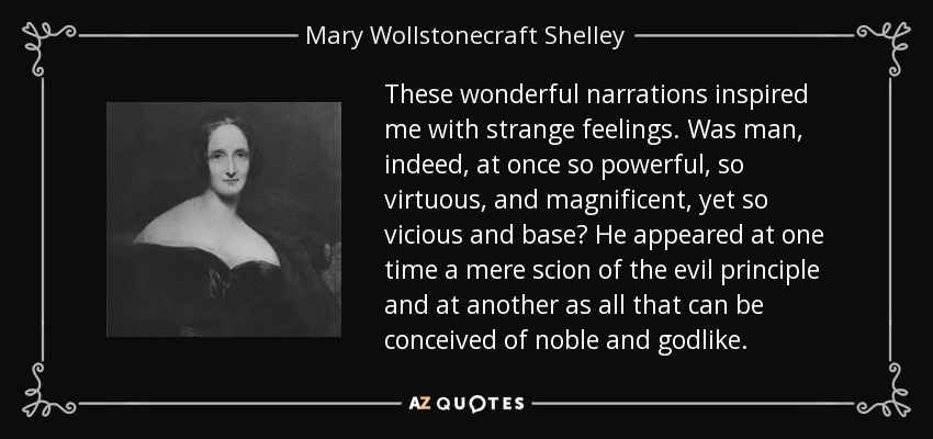 These wonderful narrations inspired me with strange feelings. Was man, indeed, at once so powerful, so virtuous, and magnificent, yet so vicious and base? He appeared at one time a mere scion of the evil principle and at another as all that can be conceived of noble and godlike. - Mary Wollstonecraft Shelley