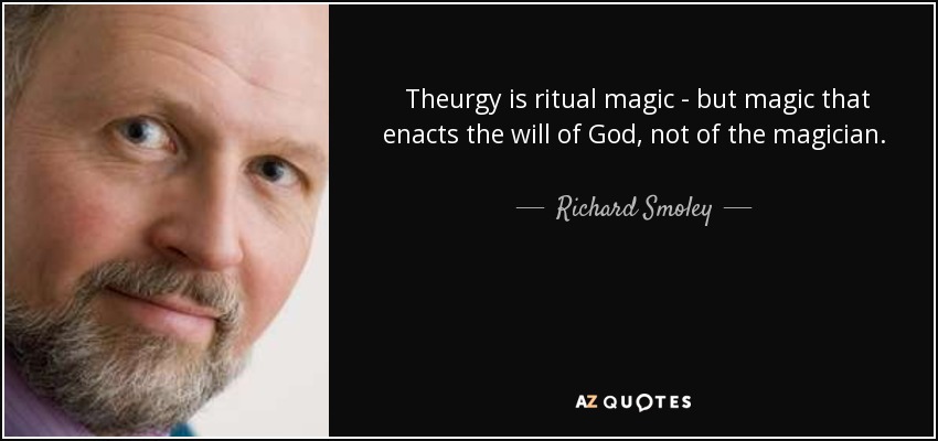 Theurgy is ritual magic - but magic that enacts the will of God, not of the magician. It brings divine energies down to earth, elevating and spiritualizing the world of matter, including the very being and substance of the participants. Each time the believer takes part with attention and devotion, he or she becomes more attuned to God. - Richard Smoley