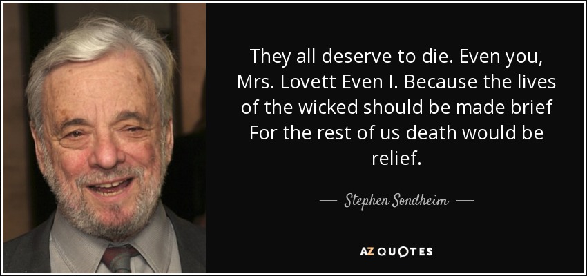 They all deserve to die. Even you, Mrs. Lovett Even I. Because the lives of the wicked should be made brief For the rest of us death would be relief. - Stephen Sondheim