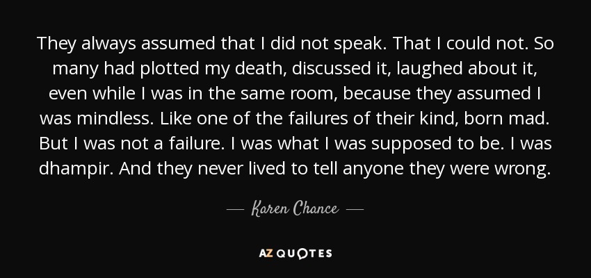 They always assumed that I did not speak. That I could not. So many had plotted my death, discussed it, laughed about it, even while I was in the same room, because they assumed I was mindless. Like one of the failures of their kind, born mad. But I was not a failure. I was what I was supposed to be. I was dhampir. And they never lived to tell anyone they were wrong. - Karen Chance