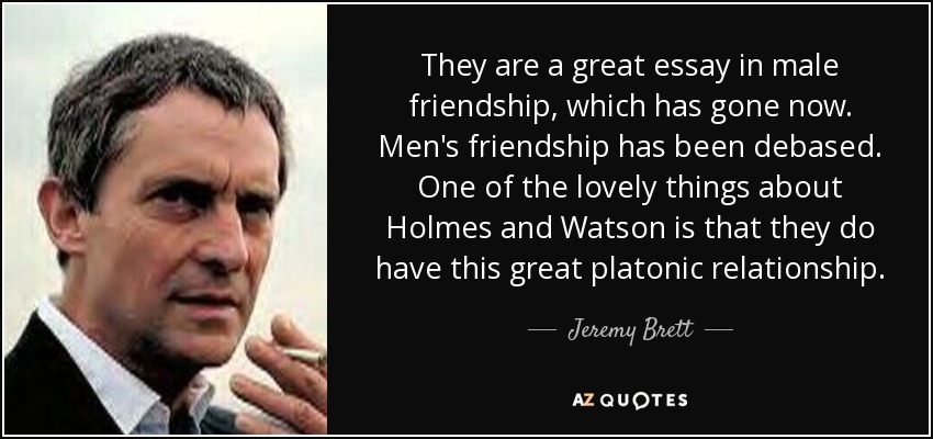 They are a great essay in male friendship, which has gone now. Men's friendship has been debased. One of the lovely things about Holmes and Watson is that they do have this great platonic relationship. - Jeremy Brett