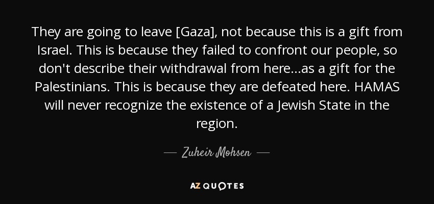 They are going to leave [Gaza], not because this is a gift from Israel. This is because they failed to confront our people, so don't describe their withdrawal from here...as a gift for the Palestinians. This is because they are defeated here. HAMAS will never recognize the existence of a Jewish State in the region. - Zuheir Mohsen