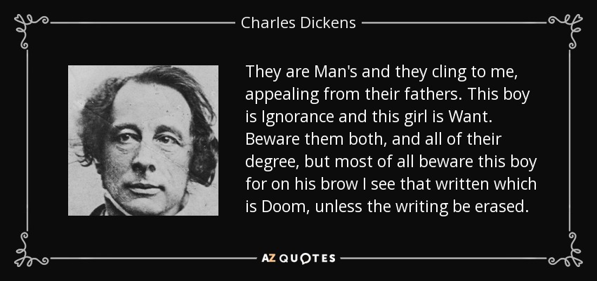 Son del Hombre y se aferran a mí, apelando a sus padres. Este muchacho es la Ignorancia y esta muchacha es la Carencia. Cuídate de ambos, y de todos sus grados, pero sobre todo cuídate de este muchacho porque en su frente veo escrito que es la Perdición, a menos que lo escrito sea borrado. - Charles Dickens