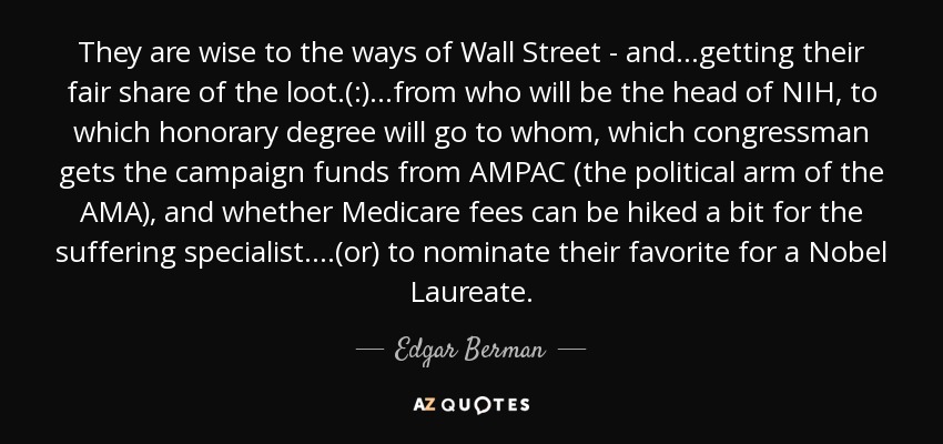 Saben cómo funciona Wall Street y... se llevan su parte del botín(:)... desde quién será el director de los NIH, hasta qué título honorífico recibirá quién, qué congresista recibe los fondos de campaña de la AMPAC (el brazo político de la AMA) y si se pueden subir un poco las tasas de Medicare para los sufridos especialistas. ...(o) nominar a su favorito para el Nobel. - Edgar Berman