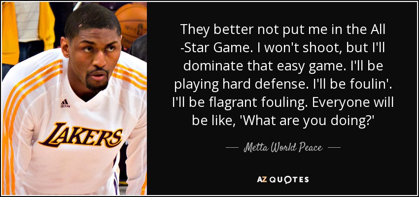 They better not put me in the All -Star Game. I won't shoot, but I'll dominate that easy game. I'll be playing hard defense. I'll be foulin'. I'll be flagrant fouling. Everyone will be like, 'What are you doing?' - Metta World Peace