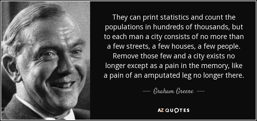 They can print statistics and count the populations in hundreds of thousands, but to each man a city consists of no more than a few streets, a few houses, a few people. Remove those few and a city exists no longer except as a pain in the memory, like a pain of an amputated leg no longer there. - Graham Greene