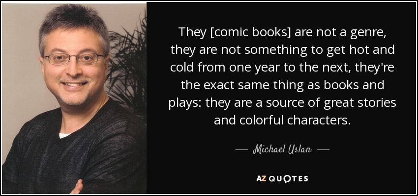 They [comic books] are not a genre, they are not something to get hot and cold from one year to the next, they're the exact same thing as books and plays: they are a source of great stories and colorful characters. - Michael Uslan