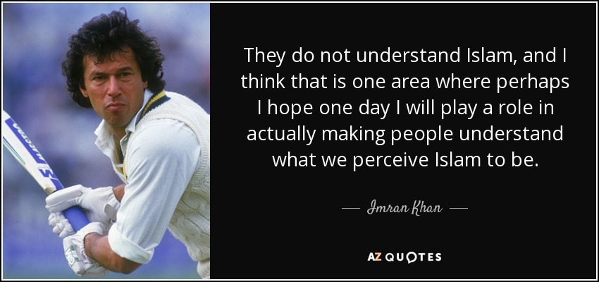 They do not understand Islam, and I think that is one area where perhaps I hope one day I will play a role in actually making people understand what we perceive Islam to be. - Imran Khan