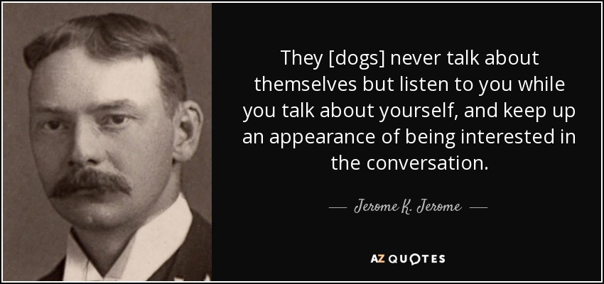 They [dogs] never talk about themselves but listen to you while you talk about yourself, and keep up an appearance of being interested in the conversation. - Jerome K. Jerome