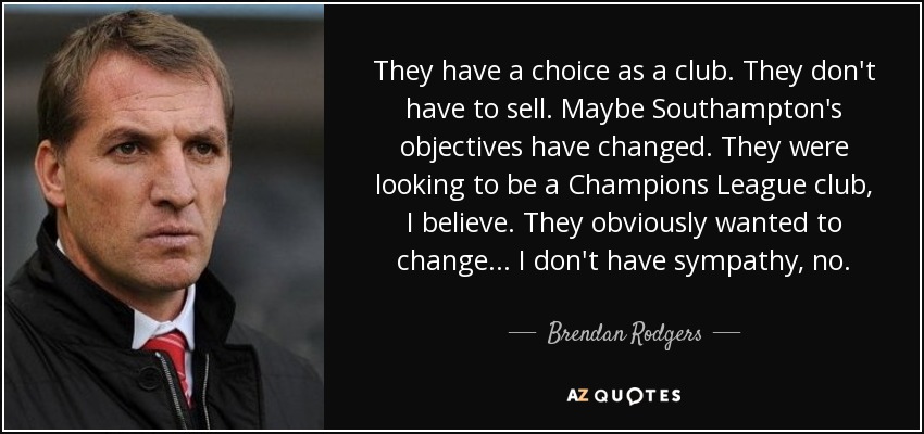 They have a choice as a club. They don't have to sell. Maybe Southampton's objectives have changed. They were looking to be a Champions League club, I believe. They obviously wanted to change... I don't have sympathy, no. - Brendan Rodgers