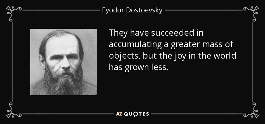 They have succeeded in accumulating a greater mass of objects, but the joy in the world has grown less. - Fyodor Dostoevsky