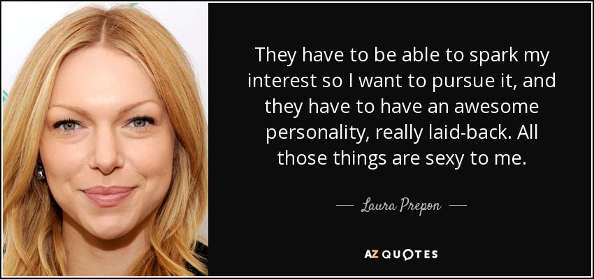 They have to be able to spark my interest so I want to pursue it, and they have to have an awesome personality, really laid-back. All those things are sexy to me. - Laura Prepon