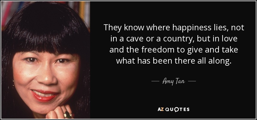 They know where happiness lies, not in a cave or a country, but in love and the freedom to give and take what has been there all along. - Amy Tan