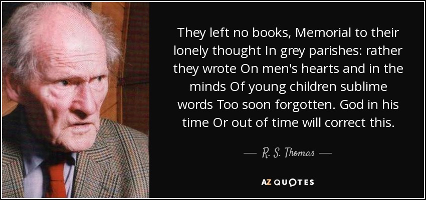 They left no books , Memorial to their lonely thought In grey parishes: rather they wrote On men's hearts and in the minds Of young children sublime words Too soon forgotten. God in his time Or out of time will correct this. - R. S. Thomas