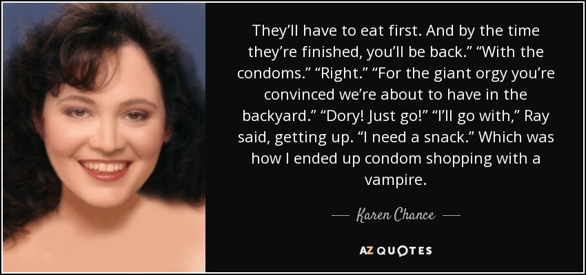 They’ll have to eat first. And by the time they’re finished, you’ll be back.” “With the condoms.” “Right.” “For the giant orgy you’re convinced we’re about to have in the backyard.” “Dory! Just go!” “I’ll go with,” Ray said, getting up. “I need a snack.” Which was how I ended up condom shopping with a vampire. - Karen Chance