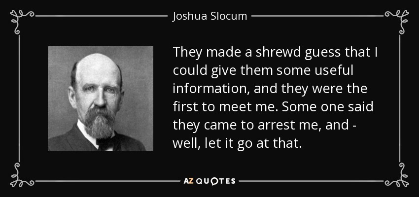 They made a shrewd guess that I could give them some useful information, and they were the first to meet me. Some one said they came to arrest me, and - well, let it go at that. - Joshua Slocum